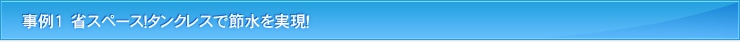 事例1　省スペース！タンクレスで節水を実現！