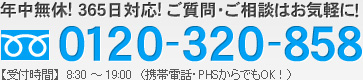 年中無休! 365日対応! ご質問・ご相談はお気軽に！0120-320-858【受付時間】　8：30 ～19：00　（携帯電話・PHSからでもOK！）