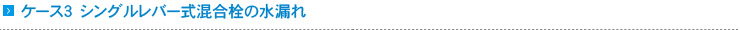ケース3　シングルレバー式混合栓の水漏れ