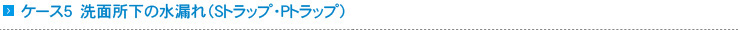 ケース5　洗面所下の水漏れ（Sトラップ・Pトラップ）