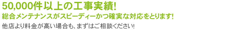 50,000件以上の工事実績！
総合メンテナンスがスピーディーかつ確実な対応をとります！
他店より料金が高い場合も、まずはご相談ください！